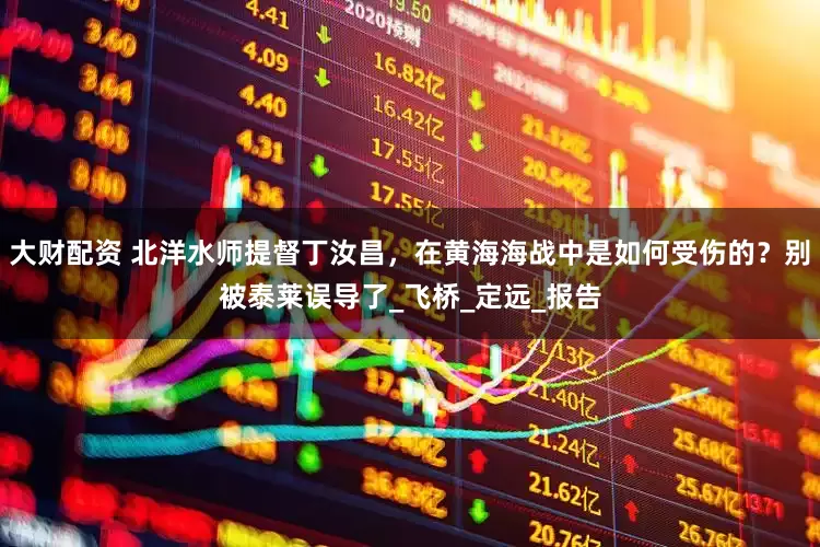 大财配资 北洋水师提督丁汝昌，在黄海海战中是如何受伤的？别被泰莱误导了_飞桥_定远_报告