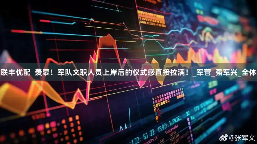 联丰优配  羡慕！军队文职人员上岸后的仪式感直接拉满！_军营_强军兴_全体
