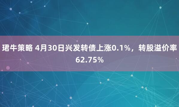 珺牛策略 4月30日兴发转债上涨0.1%，转股溢价率62.75%