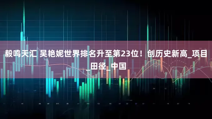 毅鸣天汇 吴艳妮世界排名升至第23位！创历史新高_项目_田径_中国
