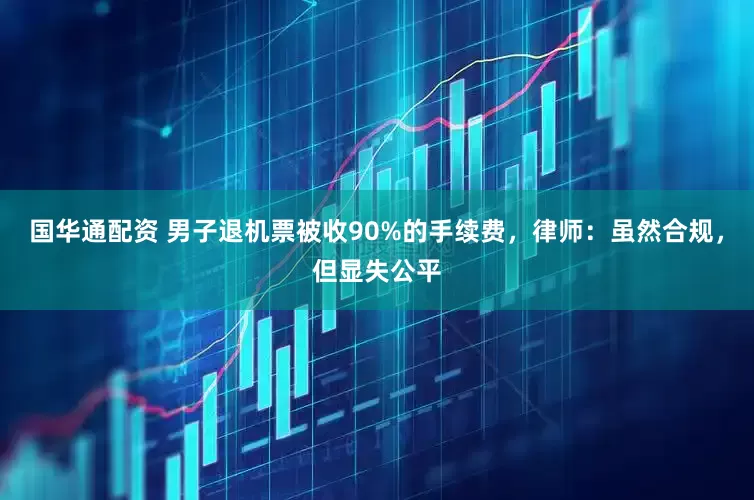 国华通配资 男子退机票被收90%的手续费，律师：虽然合规，但显失公平