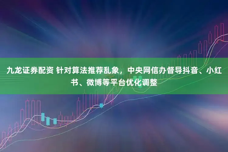 九龙证券配资 针对算法推荐乱象，中央网信办督导抖音、小红书、微博等平台优化调整