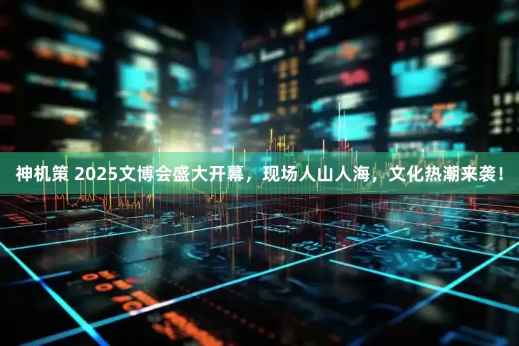 神机策 2025文博会盛大开幕，现场人山人海，文化热潮来袭！