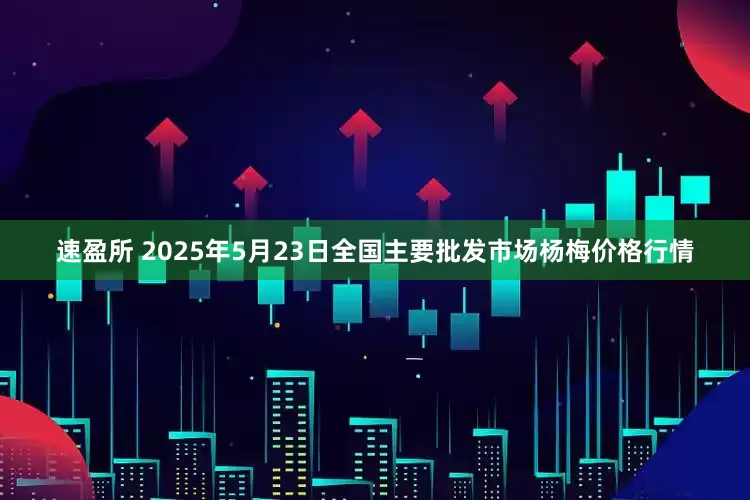 速盈所 2025年5月23日全国主要批发市场杨梅价格行情