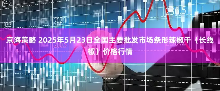 京海策略 2025年5月23日全国主要批发市场条形辣椒干（长线椒）价格行情