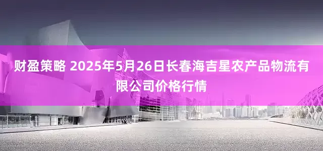 财盈策略 2025年5月26日长春海吉星农产品物流有限公司价格行情