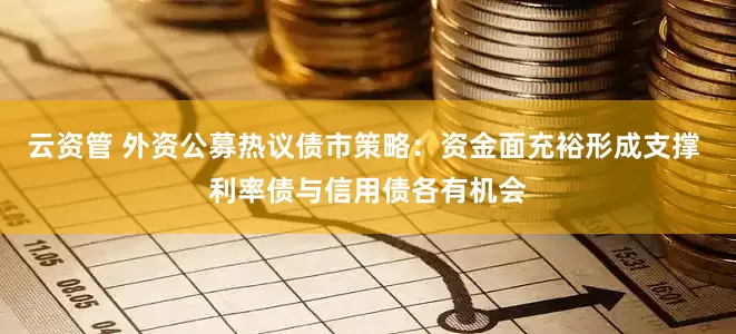 云资管 外资公募热议债市策略：资金面充裕形成支撑 利率债与信用债各有机会