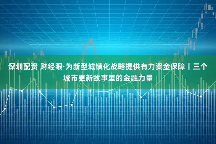 深圳配资 财经眼·为新型城镇化战略提供有力资金保障｜三个城市更新故事里的金融力量