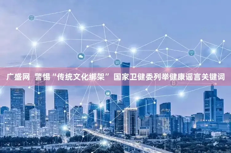 广盛网  警惕“传统文化绑架” 国家卫健委列举健康谣言关键词
