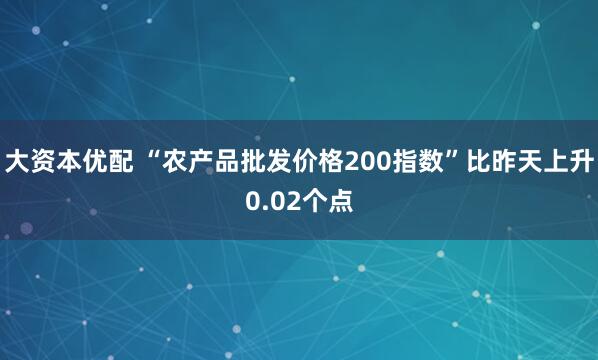 大资本优配 “农产品批发价格200指数”比昨天上升0.02个点