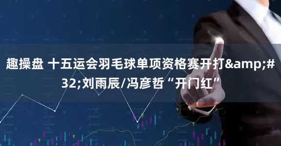 趣操盘 十五运会羽毛球单项资格赛开打&#32;刘雨辰/冯彦哲“开门红”