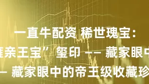 一直牛配资 稀世瑰宝：“和硕雍亲王宝” 玺印 —— 藏家眼中的帝王级收藏珍品