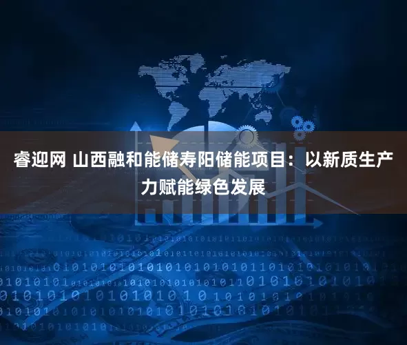 睿迎网 山西融和能储寿阳储能项目：以新质生产力赋能绿色发展