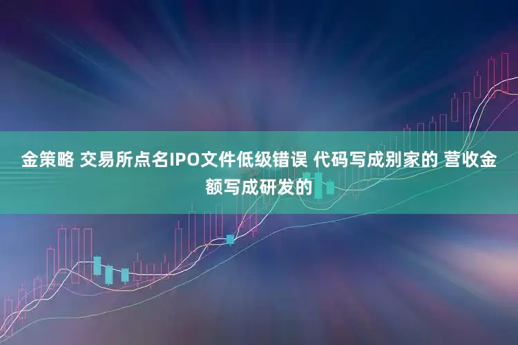 金策略 交易所点名IPO文件低级错误 代码写成别家的 营收金额写成研发的