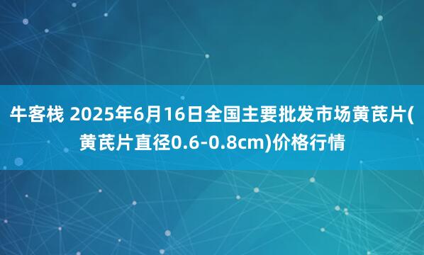 牛客栈 2025年6月16日全国主要批发市场黄芪片(黄芪片直径0.6-0.8cm)价格行情