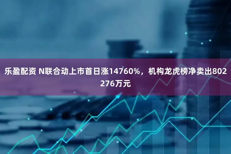 乐盈配资 N联合动上市首日涨14760%，机构龙虎榜净卖出802276万元