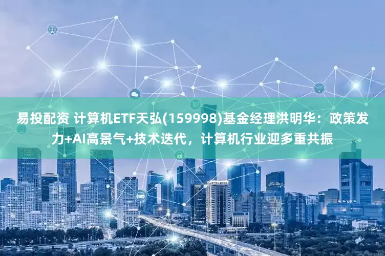 易投配资 计算机ETF天弘(159998)基金经理洪明华：政策发力+AI高景气+技术迭代，计算机行业迎多重共振